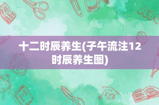 十二时辰养生(子午流注12时辰养生图)