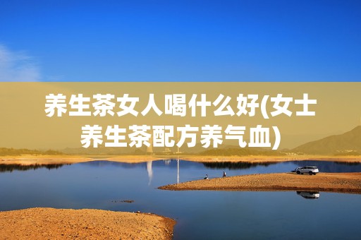 养生茶女人喝什么好(女士养生茶配方养气血)
