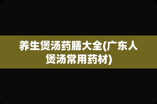 养生煲汤药膳大全(广东人煲汤常用药材)
