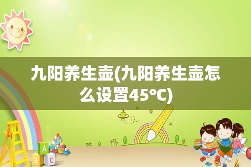 九阳养生壶(九阳养生壶怎么设置45℃)