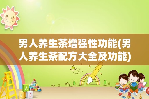 男人养生茶增强性功能(男人养生茶配方大全及功能)