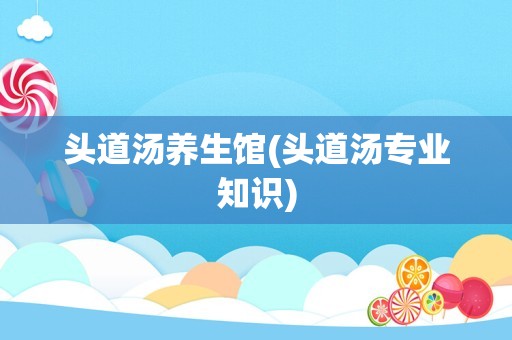 头道汤养生馆(头道汤专业知识)
