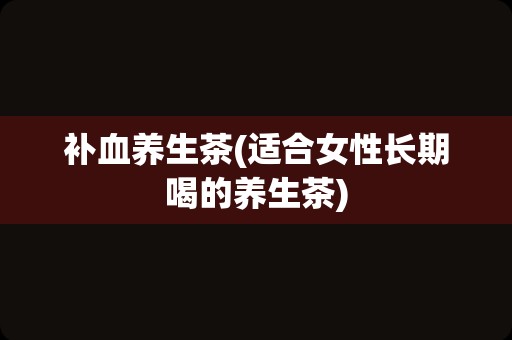补血养生茶(适合女性长期喝的养生茶)