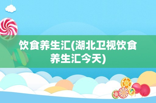 饮食养生汇(湖北卫视饮食养生汇今天)