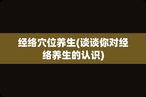 经络穴位养生(谈谈你对经络养生的认识)