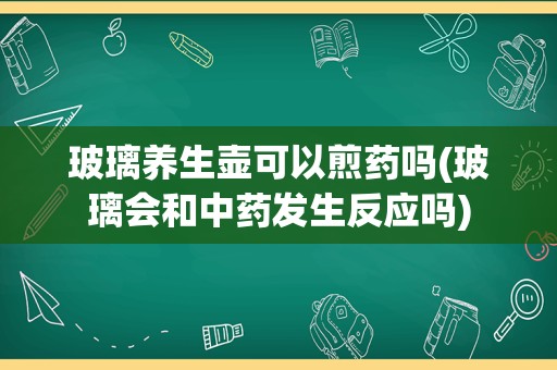 玻璃养生壶可以煎药吗(玻璃会和中药发生反应吗)