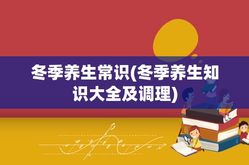 冬季养生常识(冬季养生知识大全及调理)