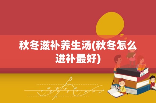 秋冬滋补养生汤(秋冬怎么进补最好)
