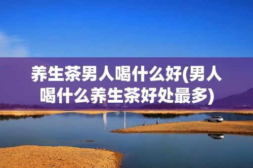 养生茶男人喝什么好(男人喝什么养生茶好处最多)