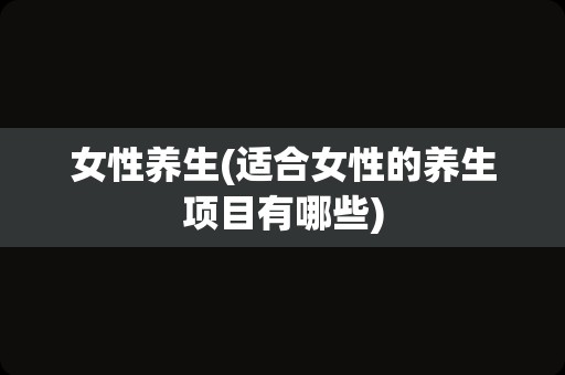 女性养生(适合女性的养生项目有哪些)