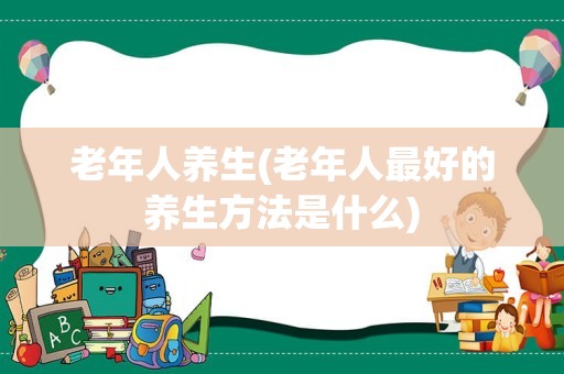 老年人养生(老年人最好的养生方法是什么)